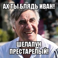 ах ты блядь иван! шелапун престарелый!