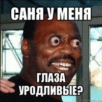 саня у меня глаза уродливые?