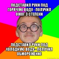 подставил руки под горячую воду - получил ожог 3 степени подставил руки под холодную воду - получил обморожение