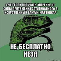 а что если получать энергию, от силы притяжения затягиваемого в искуственный вакуум маятника? не, бесплатно незя