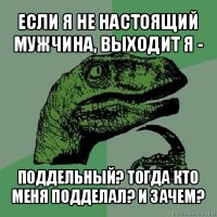 если я не настоящий мужчина, выходит я - поддельный? тогда кто меня подделал? и зачем?