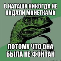 в наташу никогда не кидали монетками потому что она была не фонтан