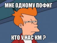 мне одному пофиг кто у нас км ?