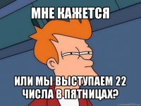 мне кажется или мы выступаем 22 числа в пятницах?