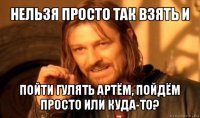 нельзя просто так взять и пойти гулять артём, пойдём просто или куда-то?