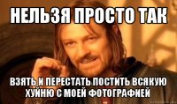 нельзя просто так взять и перестать постить всякую хуйню с моей фотографией