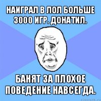 наиграл в лол больше 3000 игр. донатил. банят за плохое поведение навсегда.