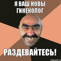 я ваш новы гинеколог раздевайтесь!