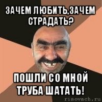 зачем любить,зачем страдать? пошли со мной труба шатать!