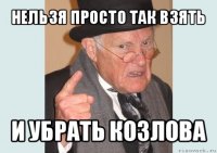 нельзя просто так взять и убрать козлова