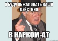 я буду обжаловать ваши действия в нарком-ат