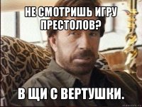 не смотришь игру престолов? в щи с вертушки.