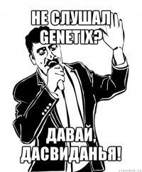 не слушал genetix? давай, дасвиданья!