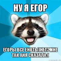 ну я егор егоры все еноты)нет?мне так аня сказала:(