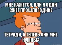 мне кажется, или я один сжёг прошлогодние тетради, а теперь они мне нужны?