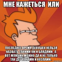 мне кажеться или последнее время девушек нельзя назвать такими уж и блядями , а вот мужчин можно да и не только так дешёвками и козлами .