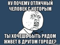 ну почему отличный человек с которым ты хочешь быть рядом живет в другом городе?