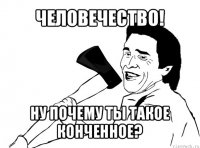 человечество! ну почему ты такое конченное?