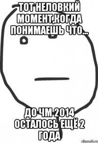 тот неловкий момент,когда понимаешь что... до чм 2014 осталось ещё 2 года