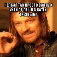 нельзя так просто взять и уйти от лёши с катей трезвым! 