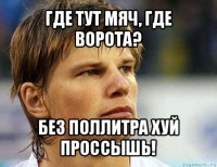 где тут мяч, где ворота? без поллитра хуй проссышь!