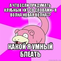 а что если придумать клубный хит со словами "я волна новая волна"? какой я умный блеать