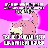 дайте пожалуйста wagon wils, пару love is и баночку dr papper`a ты чего охуел, нету ща братву позову