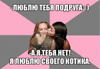 -люблю тебя подруга=) -а я тебя нет!
я люблю своего котика.