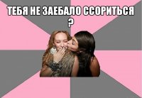 тебя не заебало ссориться ? 