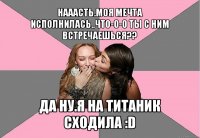 нааасть.моя мечта исполнилась..что-о-о ты с ним встречаешься?? да ну.я на титаник сходила :d