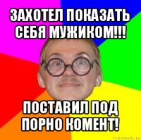 захотел показать себя мужиком!!! поставил под порно комент!