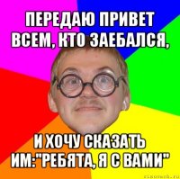 передаю привет всем, кто заебался, и хочу сказать им:''ребята, я с вами''