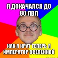 я докачался до 80 лвл как я крут теперь я император вселенной