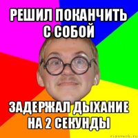 решил поканчить с собой задержал дыхание на 2 секунды