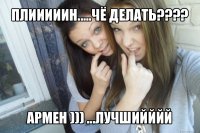 плииииин.....чё делать??? армен ))) ...лучшийййй