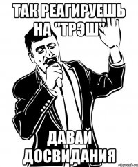 так реагируешь на "трэш" давай досвидания