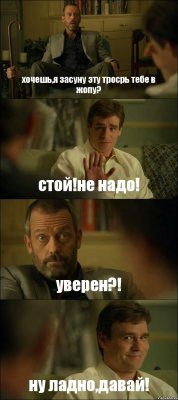 хочешь,я засуну эту тросрь тебе в жопу? стой!не надо! уверен?! ну ладно,давай!