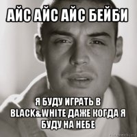 айс айс айс бейби я буду играть в black&white даже когда я буду на небе