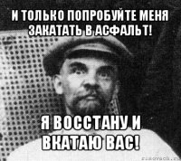 и только попробуйте меня закатать в асфальт! я восстану и вкатаю вас!