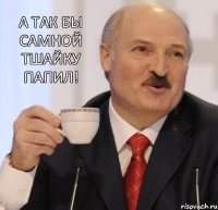 А так бы самной тшайку папил!