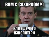 вам с сахарком?) или еще чего изволите?))