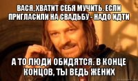 вася, хватит себя мучить. если пригласили на свадьбу - надо идти а то люди обидятся. в конце концов, ты ведь жених