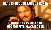 нельзя просто так вот взять сходить на работу и не посмотреть хауса в обед