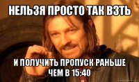 нельзя просто так взть и получить пропуск раньше чем в 15:40