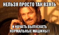 нельзя просто так взять и начать выпускать нормальные машины !