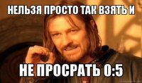 нельзя просто так взять и не просрать 0:5