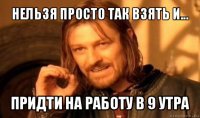 нельзя просто так взять и... придти на работу в 9 утра