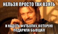 нельзя просто так взять и надеть футболку, которую подарила бывшая