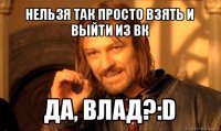 нельзя так просто взять и выйти из вк да, влад?:d