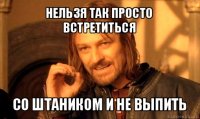 нельзя так просто встретиться со штаником и не выпить